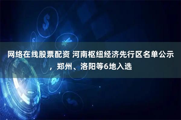 网络在线股票配资 河南枢纽经济先行区名单公示，郑州、洛阳等6地入选