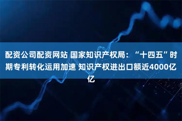 配资公司配资网站 国家知识产权局：“十四五”时期专利转化运用加速 知识产权进出口额近4000亿