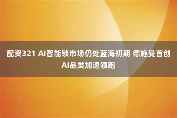 配资321 AI智能锁市场仍处蓝海初期 德施曼首创AI品类加速领跑