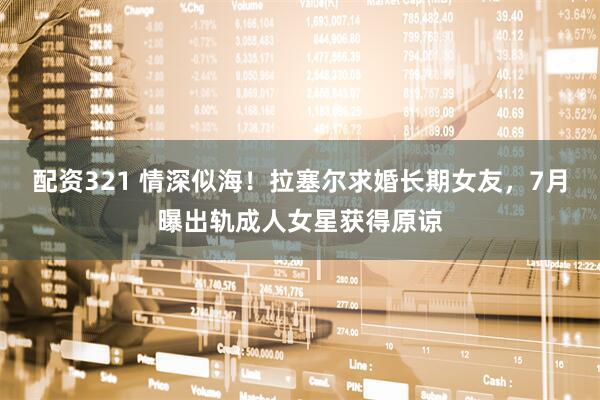 配资321 情深似海！拉塞尔求婚长期女友，7月曝出轨成人女星获得原谅