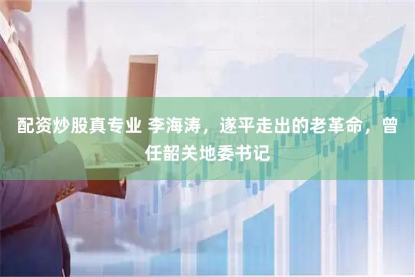 配资炒股真专业 李海涛，遂平走出的老革命，曾任韶关地委书记