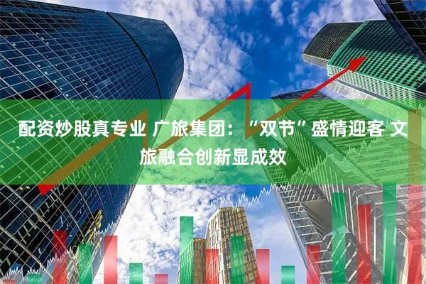 配资炒股真专业 广旅集团：“双节”盛情迎客 文旅融合创新显成效