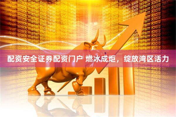 配资安全证券配资门户 燃冰成炬，绽放湾区活力
