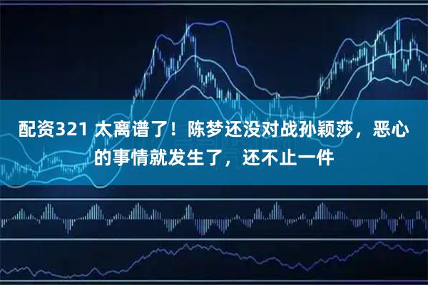 配资321 太离谱了！陈梦还没对战孙颖莎，恶心的事情就发生了，还不止一件