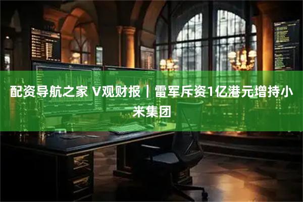 配资导航之家 V观财报｜雷军斥资1亿港元增持小米集团